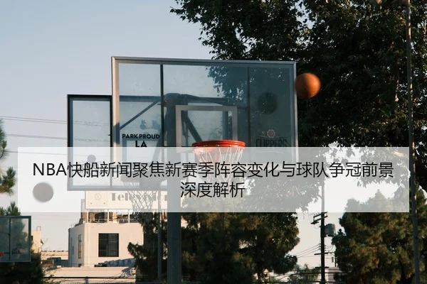 NBA快船新闻聚焦新赛季阵容变化与球队争冠前景深度解析 - 新闻资讯相关报道缩略图