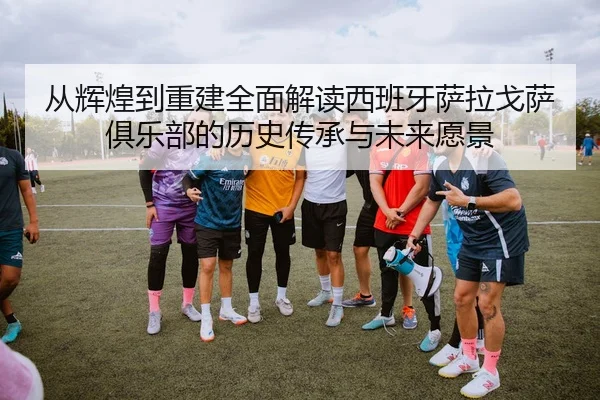 从辉煌到重建全面解读西班牙萨拉戈萨俱乐部的历史传承与未来愿景 - 新闻资讯相关报道缩略图