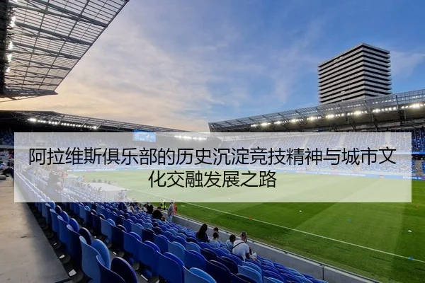 阿拉维斯俱乐部的历史沉淀竞技精神与城市文化交融发展之路 - 新闻资讯焦点报道封面图