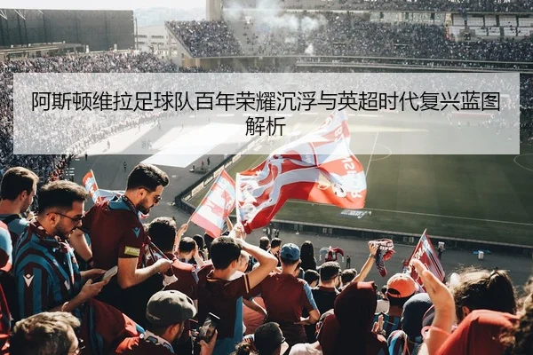 阿斯顿维拉足球队百年荣耀沉浮与英超时代复兴蓝图解析 - 新闻资讯焦点报道封面图