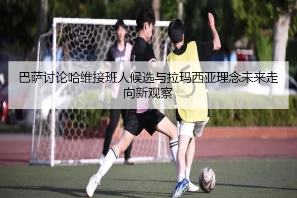 巴萨讨论哈维接班人候选与拉玛西亚理念未来走向新观察 - 新闻资讯相关报道缩略图
